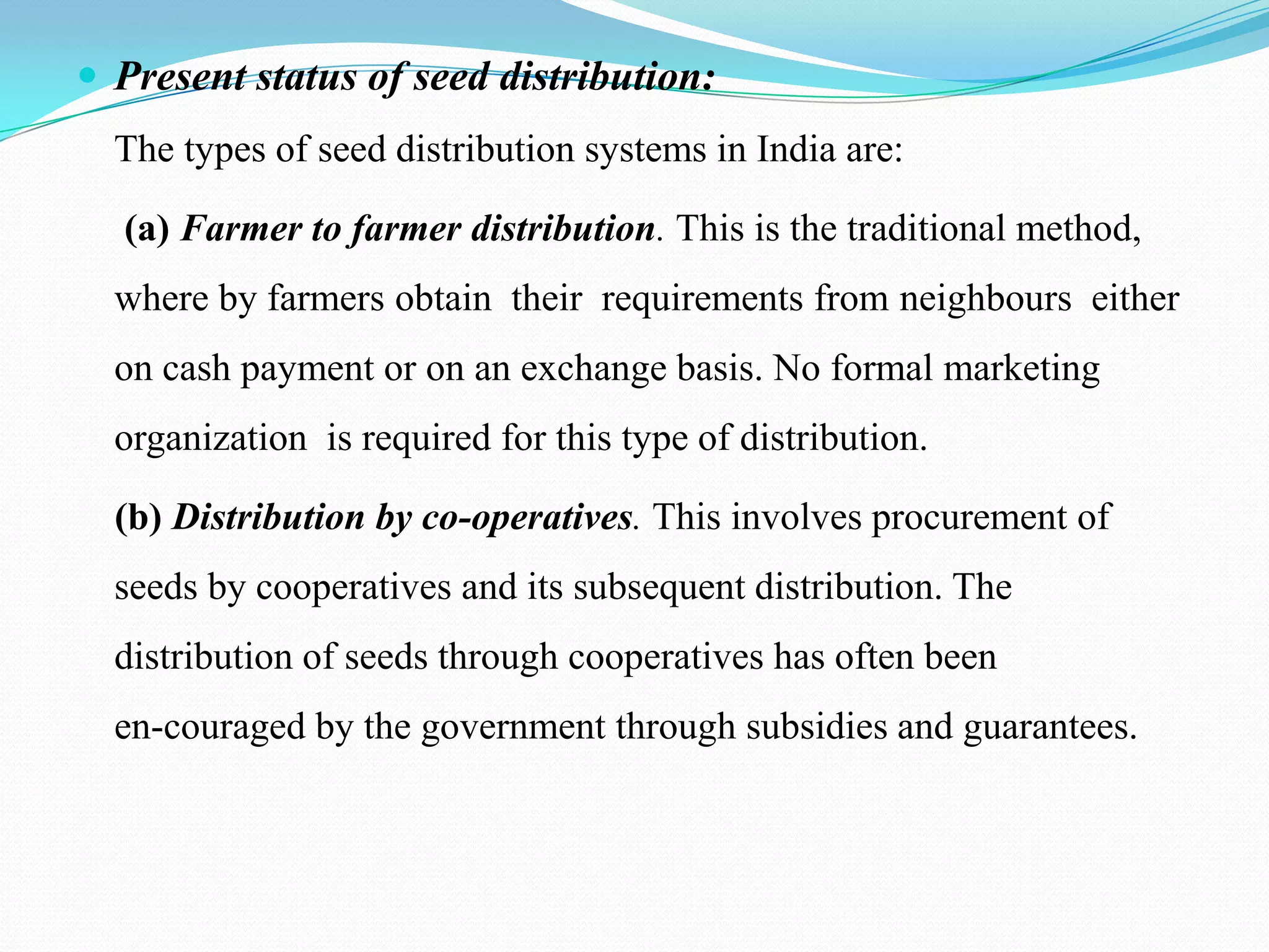  Present status of seed distribution:
  The types of seed distribution systems in India are:

  (a) Farmer to farmer distribution. This is the traditional method,
  where by farmers obtain their requirements from neighbours either
  on cash payment or on an exchange basis. No formal marketing
  organization is required for this type of distribution.

  (b) Distribution by co-operatives. This involves procurement of
  seeds by cooperatives and its subsequent distribution. The
  distribution of seeds through cooperatives has often been
  en-couraged by the government through subsidies and guarantees.
 