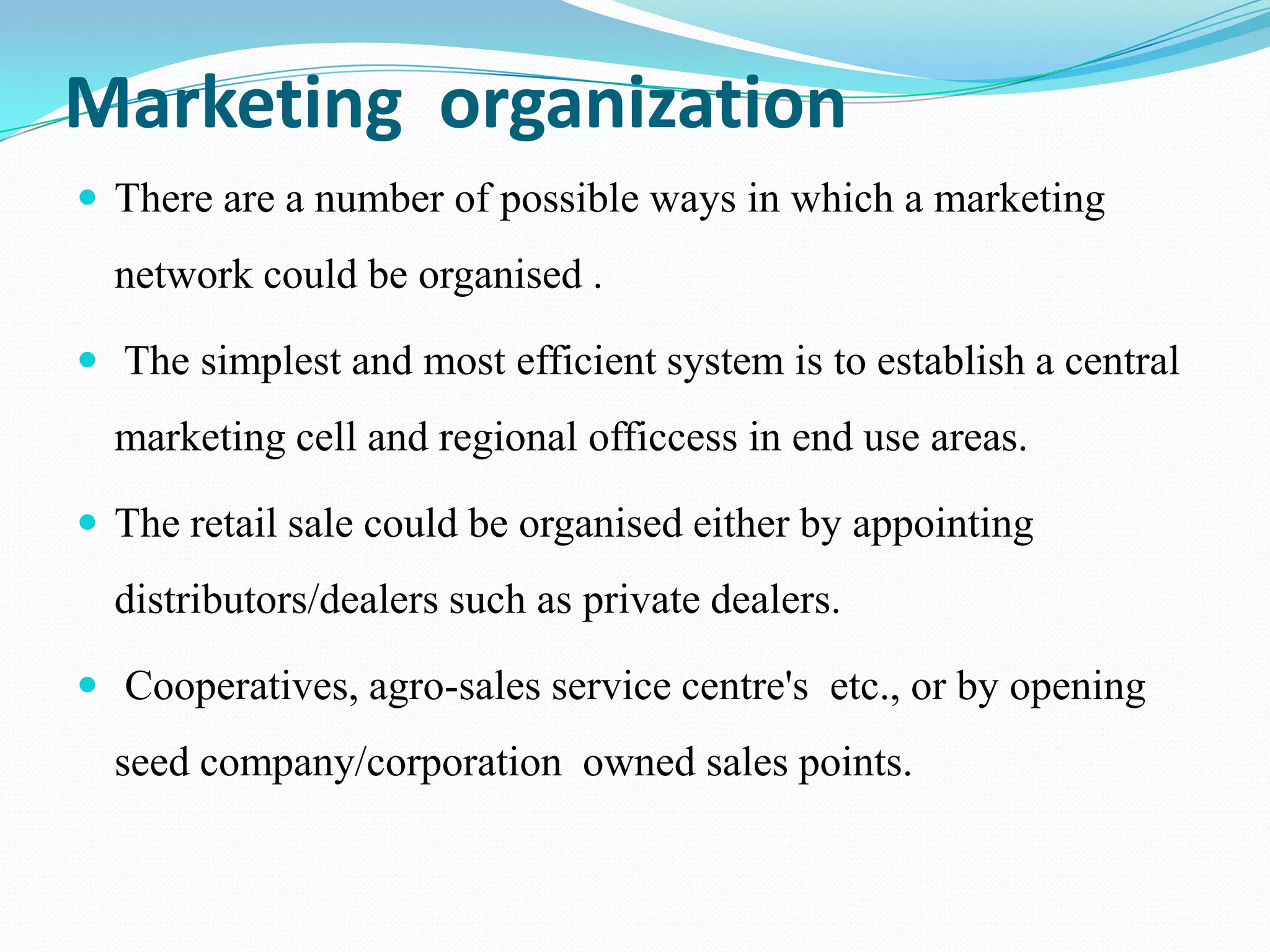 Marketing organization
 There are a number of possible ways in which a marketing
  network could be organised .

 The simplest and most efficient system is to establish a central
  marketing cell and regional officcess in end use areas.

 The retail sale could be organised either by appointing
  distributors/dealers such as private dealers.

 Cooperatives, agro-sales service centre's etc., or by opening
  seed company/corporation owned sales points.
 