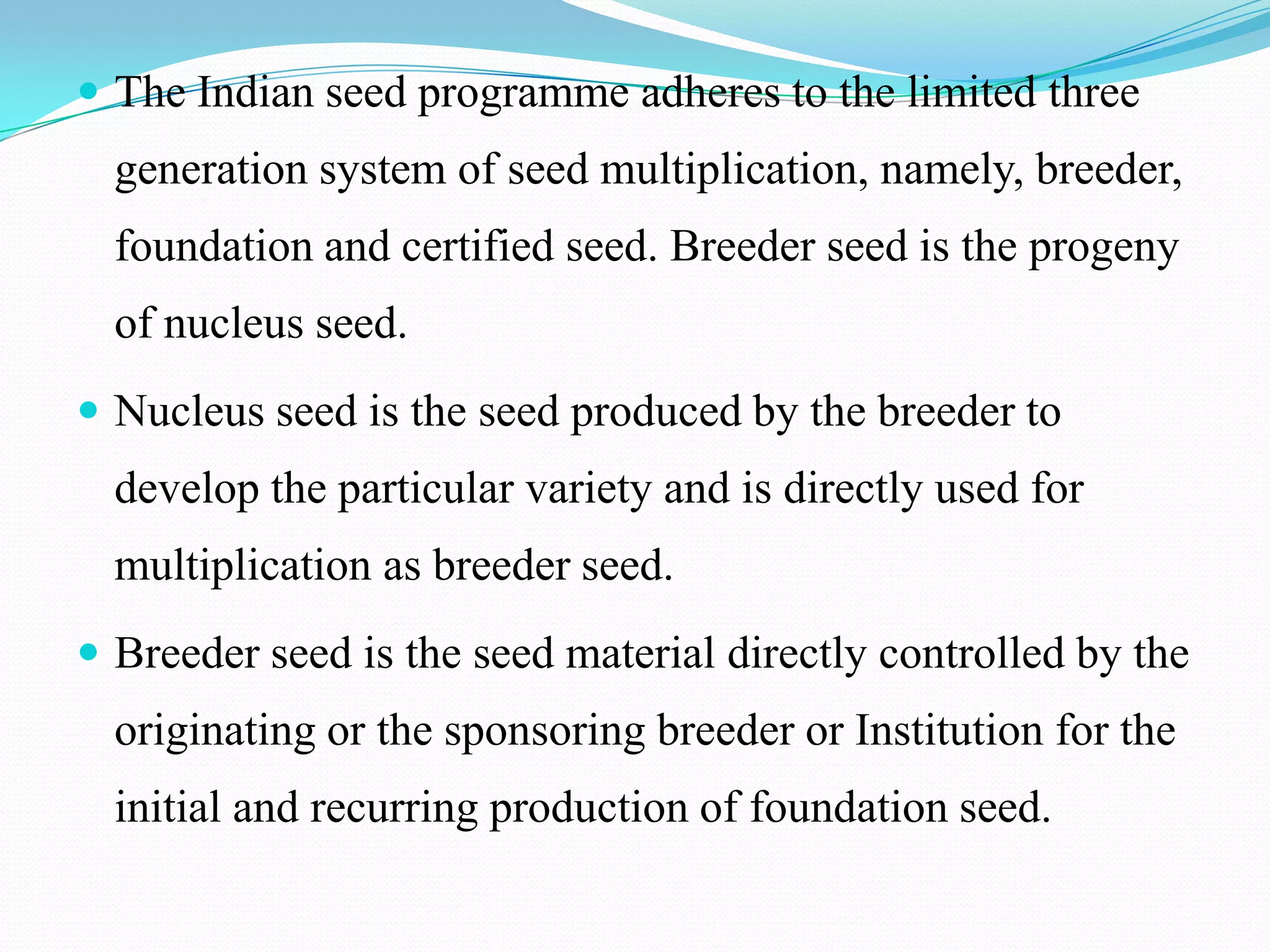  The Indian seed programme adheres to the limited three
  generation system of seed multiplication, namely, breeder,
  foundation and certified seed. Breeder seed is the progeny
  of nucleus seed.
 Nucleus seed is the seed produced by the breeder to
  develop the particular variety and is directly used for
  multiplication as breeder seed.
 Breeder seed is the seed material directly controlled by the
  originating or the sponsoring breeder or Institution for the
  initial and recurring production of foundation seed.
 