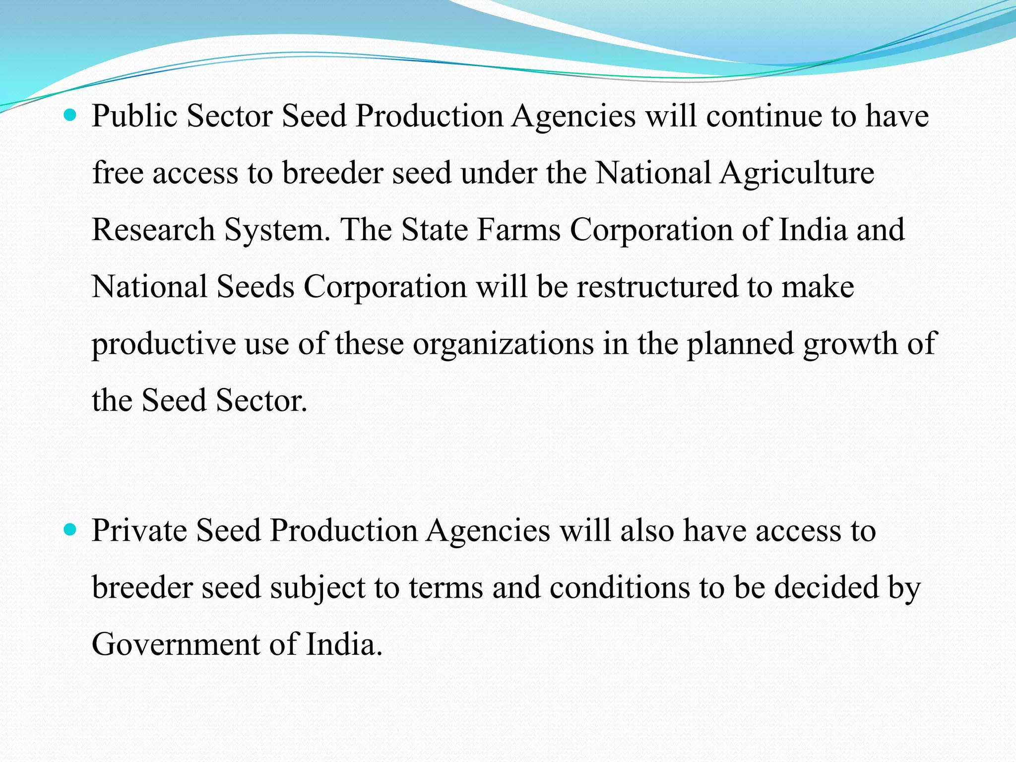 Public Sector Seed Production Agencies will continue to have
  free access to breeder seed under the National Agriculture
  Research System. The State Farms Corporation of India and
  National Seeds Corporation will be restructured to make
  productive use of these organizations in the planned growth of
  the Seed Sector.


 Private Seed Production Agencies will also have access to
  breeder seed subject to terms and conditions to be decided by
  Government of India.
 