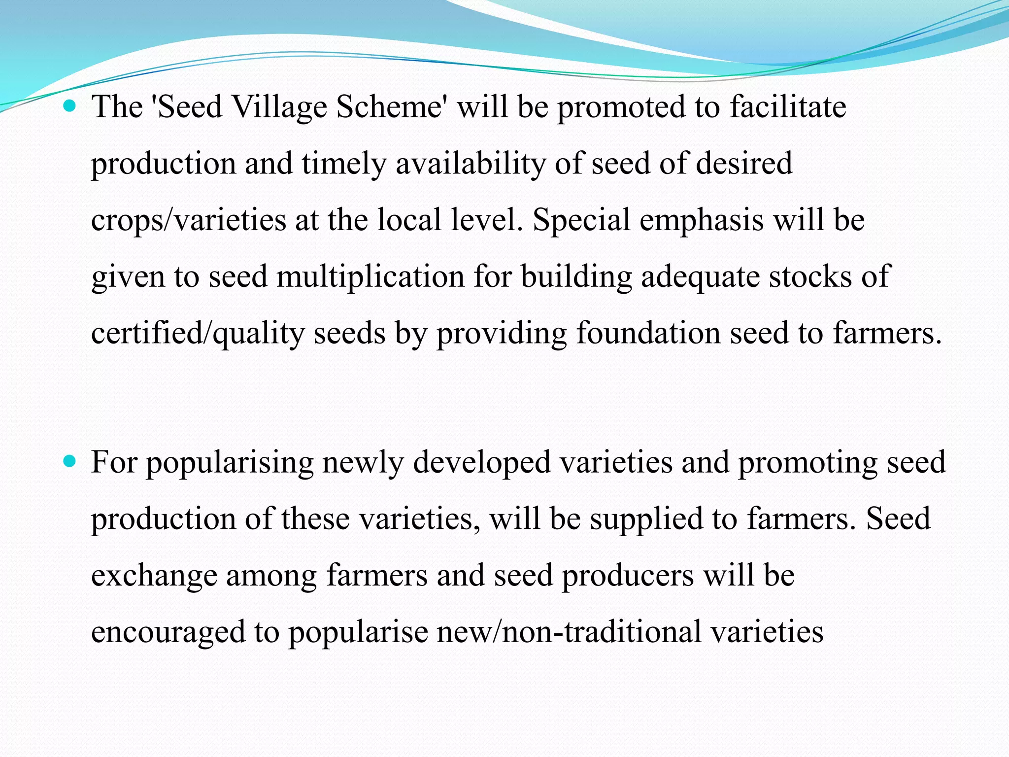  The 'Seed Village Scheme' will be promoted to facilitate
  production and timely availability of seed of desired
  crops/varieties at the local level. Special emphasis will be
  given to seed multiplication for building adequate stocks of
  certified/quality seeds by providing foundation seed to farmers.


 For popularising newly developed varieties and promoting seed
  production of these varieties, will be supplied to farmers. Seed
  exchange among farmers and seed producers will be
  encouraged to popularise new/non-traditional varieties
 
