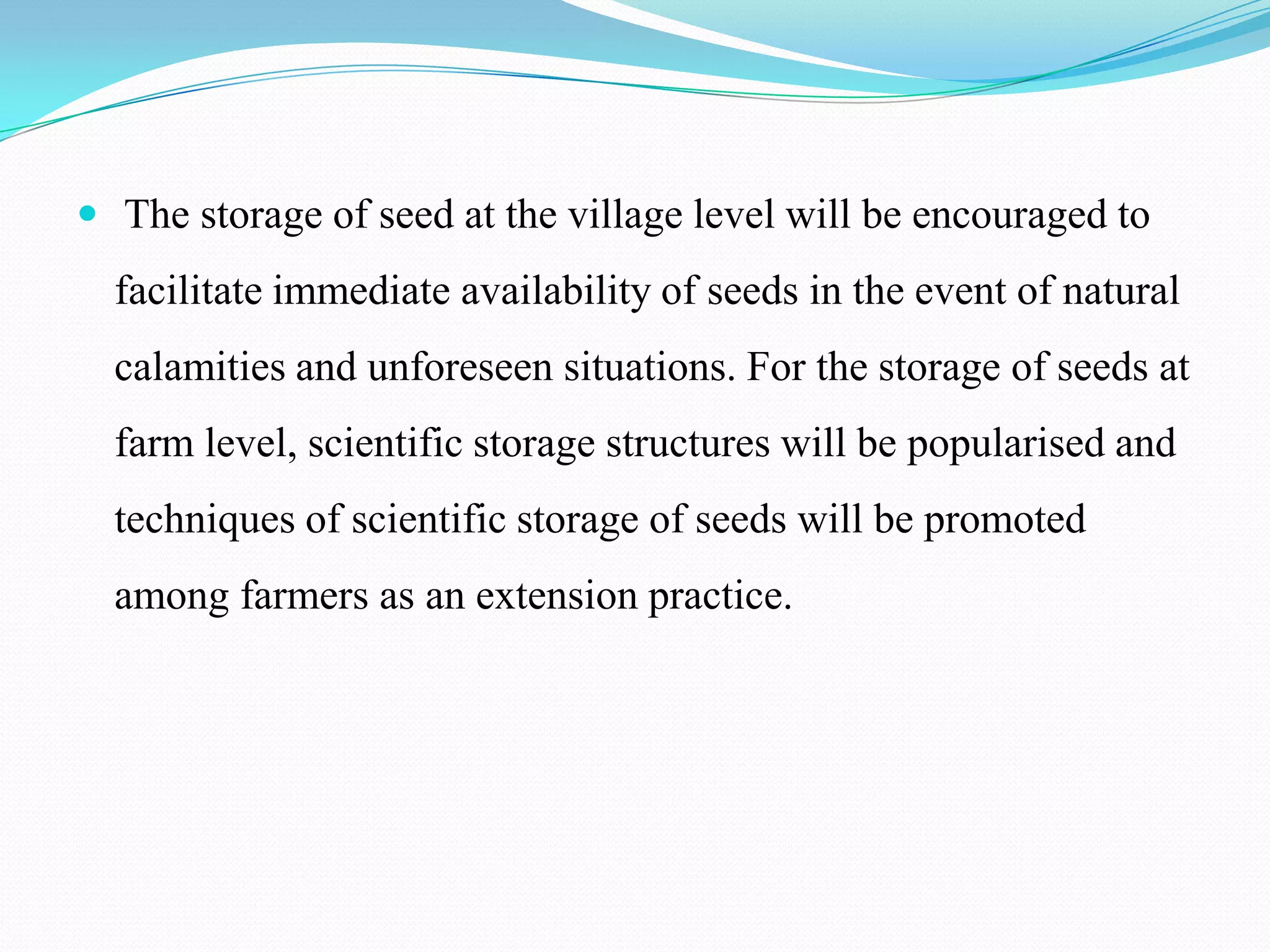  The storage of seed at the village level will be encouraged to
  facilitate immediate availability of seeds in the event of natural
  calamities and unforeseen situations. For the storage of seeds at
  farm level, scientific storage structures will be popularised and
  techniques of scientific storage of seeds will be promoted
  among farmers as an extension practice.
 