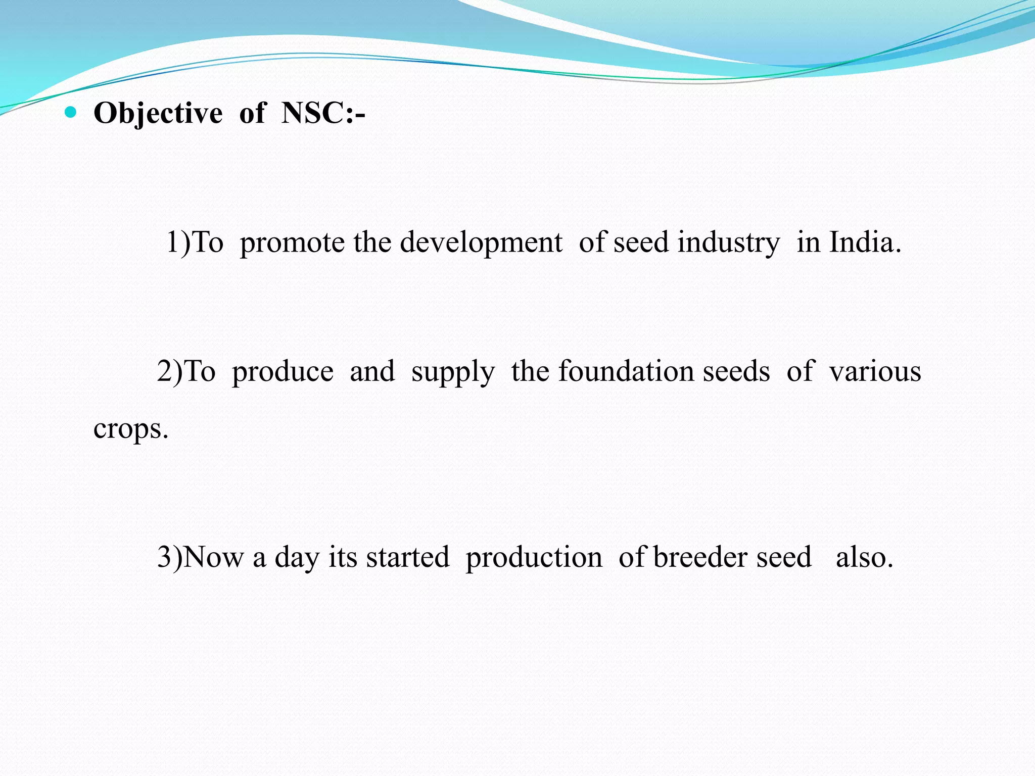  Objective of NSC:-



       1)To promote the development of seed industry in India.



       2)To produce and supply the foundation seeds of various
  crops.



       3)Now a day its started production of breeder seed also.
 
