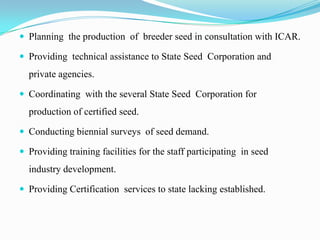  Planning the production of breeder seed in consultation with ICAR.

 Providing technical assistance to State Seed Corporation and
  private agencies.

 Coordinating with the several State Seed Corporation for
  production of certified seed.

 Conducting biennial surveys of seed demand.

 Providing training facilities for the staff participating in seed
  industry development.

 Providing Certification services to state lacking established.
 