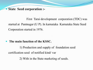  State Seed corporation :-


                First Tarai development corporation (TDC) was
 started at Pantnagar (U P). In karnataka Karnataka State Seed
 Corporation started in 1976.


 The main function of the KSSC.

          1) Production and supply of foundation seed
 certification seed of notified kind/ var
          2) With in the State marketing of seeds.
 