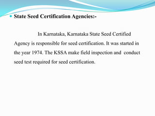  State Seed Certification Agencies:-


             In Karnataka, Karnataka State Seed Certified
 Agency is responsible for seed certification. It was started in
 the year 1974. The KSSA make field inspection and conduct
 seed test required for seed certification.
 
