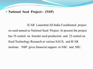  National Seed Project:- (NSP)



               ICAR Launched All India Coordinated project
 on seed named as National Seed Project. At present the project
 has 35 central on breeder seed production and 22 central on
 Seed Technology Research at various SAUS, and ICAR
 institute. NSP gives financial support to NSC and SSC.
 
