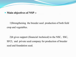  Main objectives of NSP :-


    1)Strengthening the breeder seed production of both field
 crop and vegetables.


    2)It gives support (financial /technical) to the NSC, SSC,
 SFCI, and private seed company for production of breeder
 seed and foundation seed.
 