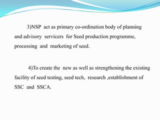 3)NSP act as primary co-ordination body of planning
and advisory servicers for Seed production programme,
processing and marketing of seed.



      4)To create the new as well as strengthening the existing
facility of seed testing, seed tech, research ,establishment of
SSC and SSCA.
 
