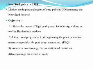  New Seed policy :- 1988
 Librize the import and export of seed policies GOI announce the
  New Seed Policy's.

 Objective :-

  1)Librize the import of high quality seed includes Agriculture as
  well as Horticulture produce.

  2)A time bond programme to strengthening the plant quarantine
  measure especially for post entry quarantine. (PEQ)

  3) Insentives to encourage the domastic seed Industries.

  4)To encourage the export of seed.
 