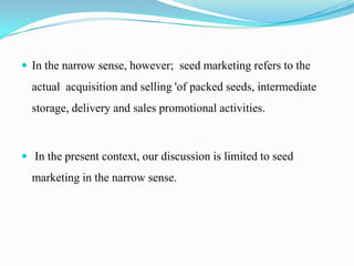  In the narrow sense, however; seed marketing refers to the
  actual acquisition and selling 'of packed seeds, intermediate
  storage, delivery and sales promotional activities.



 In the present context, our discussion is limited to seed
  marketing in the narrow sense.
 