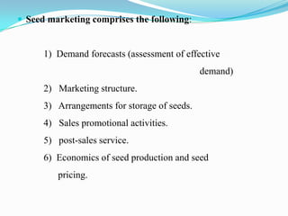  Seed marketing comprises the following:


      1) Demand forecasts (assessment of effective
                                              demand)
      2) Marketing structure.
      3) Arrangements for storage of seeds.
      4) Sales promotional activities.
      5) post-sales service.
      6) Economics of seed production and seed
         pricing.
 