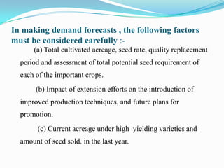 In making demand forecasts , the following factors
must be considered carefully :-
      (a) Total cultivated acreage, seed rate, quality replacement
  period and assessment of total potential seed requirement of
  each of the important crops.
       (b) Impact of extension efforts on the introduction of
  improved production techniques, and future plans for
  promotion.
        (c) Current acreage under high yielding varieties and
  amount of seed sold. in the last year.
 