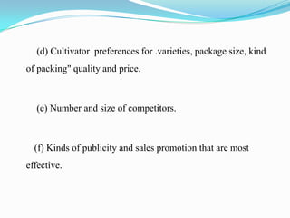 (d) Cultivator preferences for .varieties, package size, kind
of packing" quality and price.



  (e) Number and size of competitors.



  (f) Kinds of publicity and sales promotion that are most
effective.
 