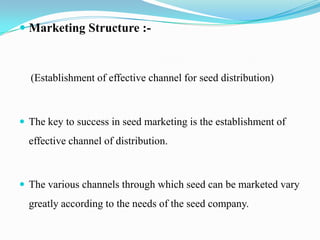  Marketing Structure :-



  (Establishment of effective channel for seed distribution)



 The key to success in seed marketing is the establishment of
  effective channel of distribution.



 The various channels through which seed can be marketed vary
  greatly according to the needs of the seed company.
 