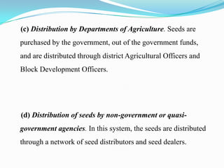 (c) Distribution by Departments of Agriculture. Seeds are
purchased by the government, out of the government funds,
and are distributed through district Agricultural Officers and
Block Development Officers.




(d) Distribution of seeds by non-government or quasi-
government agencies. In this system, the seeds are distributed
through a network of seed distributors and seed dealers.
 