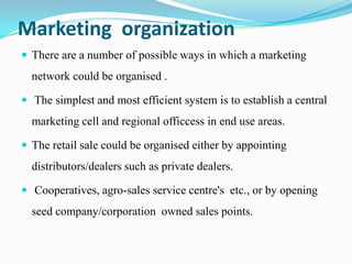 Marketing organization
 There are a number of possible ways in which a marketing
  network could be organised .

 The simplest and most efficient system is to establish a central
  marketing cell and regional officcess in end use areas.

 The retail sale could be organised either by appointing
  distributors/dealers such as private dealers.

 Cooperatives, agro-sales service centre's etc., or by opening
  seed company/corporation owned sales points.
 