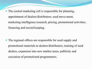  The central marketing cell is responsible for planning,
  appointment of dealers/distributors, seed move-ment,
  marketing intelligence research, pricing, promotional activities,
  financing and record keeping.



 The regional offices are responsible for seed supply and
  promotional materials to dealers/distributors, training of seed
  dealers, expansion into new market areas, publicity and
  execution of promotional programmers.
 
