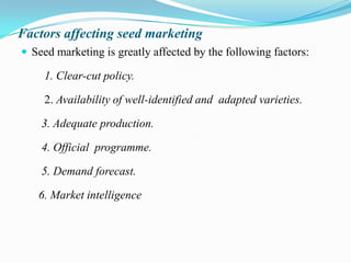 Factors affecting seed marketing
 Seed marketing is greatly affected by the following factors:

     1. Clear-cut policy.

     2. Availability of well-identified and adapted varieties.

    3. Adequate production.

    4. Official programme.

    5. Demand forecast.

   6. Market intelligence
 