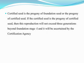  Certified seed is the progeny of foundation seed or the progeny
  of certified seed. If the certified seed is the progeny of certified
  seed, then this reproduction will not exceed three generations
  beyond foundation stage -I and it will be ascertained by the
  Certification Agency
 