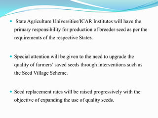  State Agriculture Universities/ICAR Institutes will have the
  primary responsibility for production of breeder seed as per the
  requirements of the respective States.


 Special attention will be given to the need to upgrade the
  quality of farmers’ saved seeds through interventions such as
  the Seed Village Scheme.


 Seed replacement rates will be raised progressively with the
  objective of expanding the use of quality seeds.
 