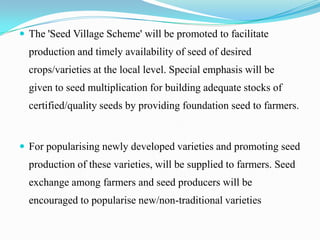  The 'Seed Village Scheme' will be promoted to facilitate
  production and timely availability of seed of desired
  crops/varieties at the local level. Special emphasis will be
  given to seed multiplication for building adequate stocks of
  certified/quality seeds by providing foundation seed to farmers.


 For popularising newly developed varieties and promoting seed
  production of these varieties, will be supplied to farmers. Seed
  exchange among farmers and seed producers will be
  encouraged to popularise new/non-traditional varieties
 