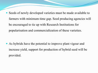 Seeds of newly developed varieties must be made available to
  farmers with minimum time gap. Seed producing agencies will
  be encouraged to tie up with Research Institutions for
  popularisation and commercialization of these varieties.



 As hybrids have the potential to improve plant vigour and
  increase yield, support for production of hybrid seed will be
  provided.
 