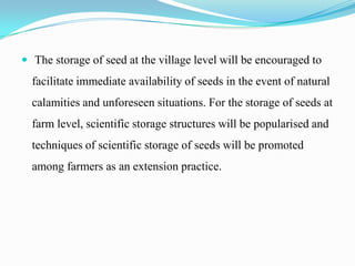  The storage of seed at the village level will be encouraged to
  facilitate immediate availability of seeds in the event of natural
  calamities and unforeseen situations. For the storage of seeds at
  farm level, scientific storage structures will be popularised and
  techniques of scientific storage of seeds will be promoted
  among farmers as an extension practice.
 