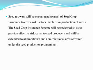  Seed growers will be encouraged to avail of Seed Crop
  Insurance to cover risk factors involved in production of seeds.
  The Seed Crop Insurance Scheme will be reviewed so as to
  provide effective risk cover to seed producers and will be
  extended to all traditional and non-traditional areas covered
  under the seed production programme.
 
