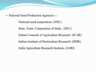  National Seed Production Agencies :-

         National seed corporation. (NSC)

         State Farm Corporation of India. (SFC)

         Indian Councils of Agriculture Research. (ICAR)

         Indian Institute of Horticulture Research. (IIHR)

         India Agriculture Research Institute. (IARI)
 