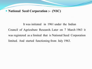  National Seed Corporation :- (NSC)



            It was initiated in 1961 under the Indian
 Council of Agriculture Research. Later on 7 March 1963 it
 was registered as a limited that is National Seed Corporation
 limited. And started functioning from July 1963.
 