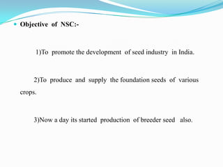  Objective of NSC:-



       1)To promote the development of seed industry in India.



       2)To produce and supply the foundation seeds of various
  crops.



       3)Now a day its started production of breeder seed also.
 