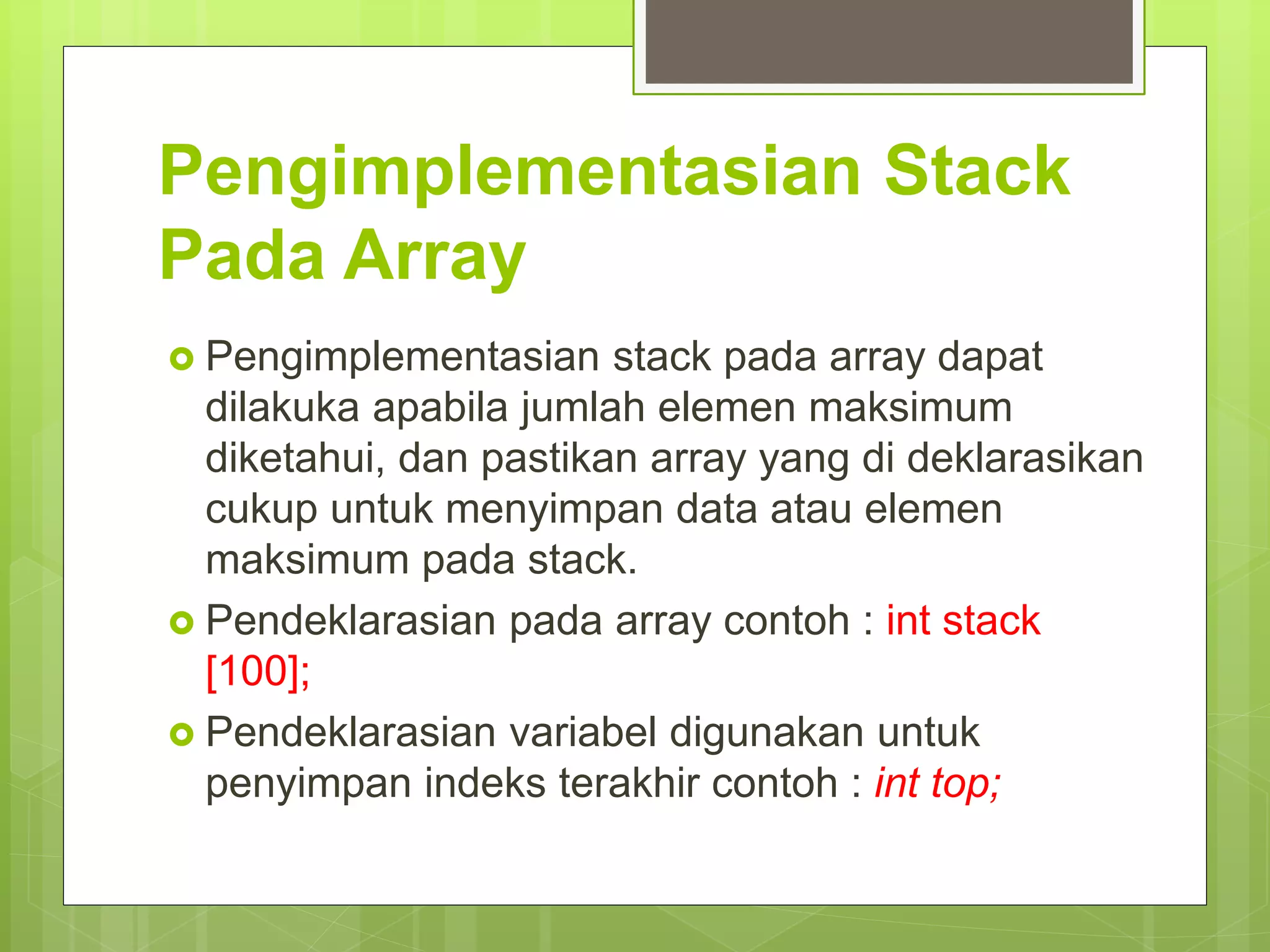 Pengimplementasian Stack
Pada Array
 Pengimplementasian stack pada array dapat
dilakuka apabila jumlah elemen maksimum
diketahui, dan pastikan array yang di deklarasikan
cukup untuk menyimpan data atau elemen
maksimum pada stack.
 Pendeklarasian pada array contoh : int stack
[100];
 Pendeklarasian variabel digunakan untuk
penyimpan indeks terakhir contoh : int top;
 