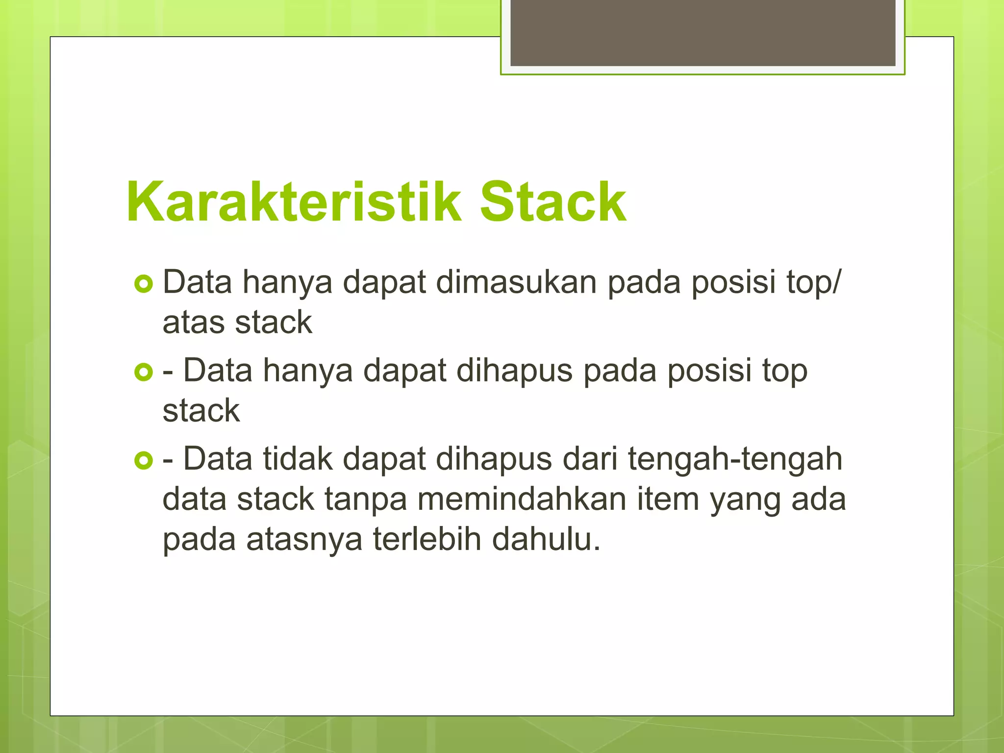 Karakteristik Stack
 Data hanya dapat dimasukan pada posisi top/
atas stack
 - Data hanya dapat dihapus pada posisi top
stack
 - Data tidak dapat dihapus dari tengah-tengah
data stack tanpa memindahkan item yang ada
pada atasnya terlebih dahulu.
 