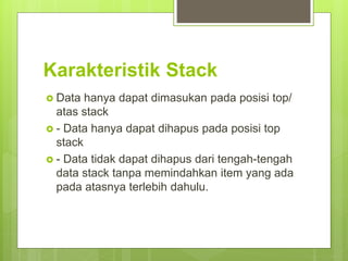 Karakteristik Stack
 Data hanya dapat dimasukan pada posisi top/
atas stack
 - Data hanya dapat dihapus pada posisi top
stack
 - Data tidak dapat dihapus dari tengah-tengah
data stack tanpa memindahkan item yang ada
pada atasnya terlebih dahulu.
 
