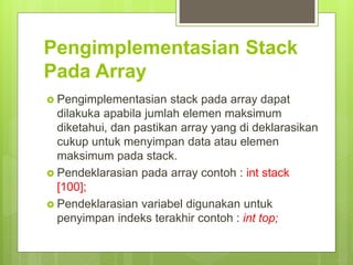 Pengimplementasian Stack
Pada Array
 Pengimplementasian stack pada array dapat
dilakuka apabila jumlah elemen maksimum
diketahui, dan pastikan array yang di deklarasikan
cukup untuk menyimpan data atau elemen
maksimum pada stack.
 Pendeklarasian pada array contoh : int stack
[100];
 Pendeklarasian variabel digunakan untuk
penyimpan indeks terakhir contoh : int top;
 