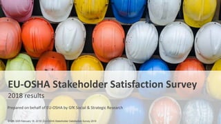 1
EU-OSHA Stakeholder Satisfaction Survey
2018 results
Prepared on behalf of EU-OSHA by GfK Social & Strategic Research
© GfK SSR February 18, 2019 | EU-OSHA Stakeholder Satisfaction Survey 2018
 