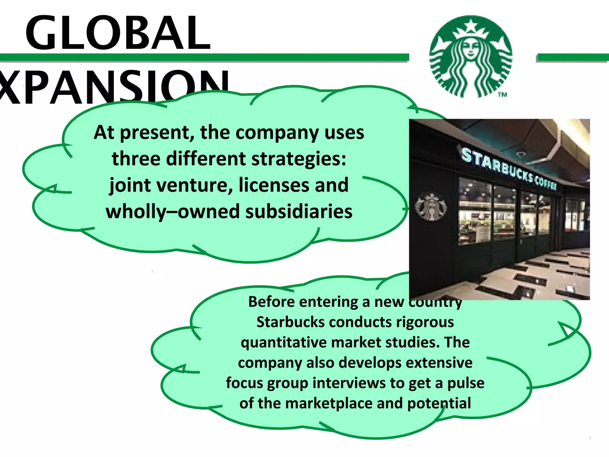GLOBAL
XPANSION
At present, the company uses
three different strategies:
joint venture, licenses and
wholly–owned subsidiaries

Before entering a new country
Starbucks conducts rigorous
quantitative market studies. The
company also develops extensive
focus group interviews to get a pulse
of the marketplace and potential

 