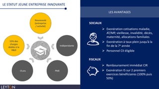 LE STATUT JEUNE ENTREPRISE INNOVANTE
SOCIAUX
 Exonération cotisations maladie,
AT/MP, vieillesse, invalidité, décès,
maternité, allocations familiales
 Exonération à taux plein jusqu’à la
fin de la 7e année
 Personnel CII éligible
FISCAUX
 Remboursement immédiat CIR
 Exonération IS sur 2 premiers
exercices bénéficiaires (100% puis
50%)
Nouveauté
(entreprise
/ activité)
15% des
charges
dédiés à la
R&D
- 8 ans PME
Indépendante
LES AVANTAGES
 