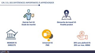 CIR / CII, DES DIFFÉRENCES IMPORTANTES À APPRÉHENDER
Etat de l’art VS
Etude de marché
Démarche de travail VS
Finalité produit
MENESR VS
DIRECCTE
Universel VS
PME
30% sans plafond VS
20% sur max. 400k€
 