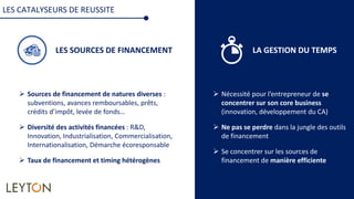 LES SOURCES DE FINANCEMENT LA GESTION DU TEMPS
 Nécessité pour l’entrepreneur de se
concentrer sur son core business
(innovation, développement du CA)
 Ne pas se perdre dans la jungle des outils
de financement
 Se concentrer sur les sources de
financement de manière efficiente
LES CATALYSEURS DE REUSSITE
 Sources de financement de natures diverses :
subventions, avances remboursables, prêts,
crédits d’impôt, levée de fonds…
 Diversité des activités financées : R&D,
Innovation, Industrialisation, Commercialisation,
Internationalisation, Démarche écoresponsable
 Taux de financement et timing hétérogènes
 