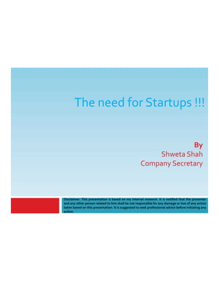 The need for Startups !!!
Disclaimer: This presentation is based on my internal research. It is notified that the presenter
and any other person related to him shall be not responsible for any damage or loss of any action
taken based on this presentation. It is suggested to seek professional advice before initiating any
action.
By
Shweta Shah
Company Secretary
 