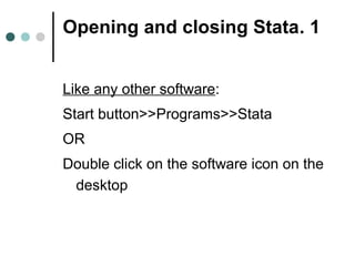 Opening and closing Stata. 1 
Like any other software: 
Start button>>Programs>>Stata 
OR 
Double click on the software icon on the 
desktop 
 
