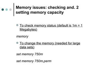 Memory issues: checking and . 2 
setting memory capacity 
 To check memory status (default is 1m = 1 
Megabytes) 
memory 
 To change the memory (needed for large 
data sets) 
set memory 750m 
set memory 750m,perm 
 