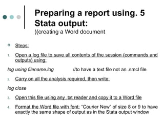 Preparing a report using . 5 
Stata output: 
((creating a Word document 
 Steps: 
1. Open a log file to save all contents of the session (commands and 
outputs( using: 
log using filename.log //to have a text file not an .smcl file 
2. Carry on all the analysis required, then write: 
log close 
3. Open this file using any .txt reader and copy it to a Word file 
4. Format the Word file with font: “Courier New” of size 8 or 9 to have 
exactly the same shape of output as in the Stata output window 
 