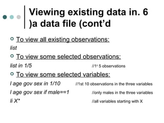 Viewing existing data in . 6 
)a data file (cont’d 
 To view all existing observations: 
list 
 To view some selected observations: 
list in 1/5 //1st 5 observations 
 To view some selected variables: 
l age gov sex in 1/10 //1st 10 observations in the three variables 
l age gov sex if male==1 //only males in the three variables 
li X* //all variables starting with X 
 