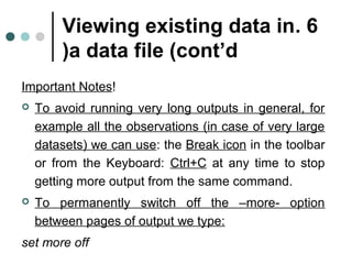 Viewing existing data in . 6 
)a data file (cont’d 
Important Notes! 
 To avoid running very long outputs in general, for 
example all the observations (in case of very large 
datasets( we can use: the Break icon in the toolbar 
or from the Keyboard: Ctrl+C at any time to stop 
getting more output from the same command. 
 To permanently switch off the –more- option 
between pages of output we type: 
set more off 
 