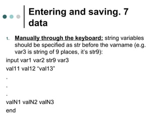 Entering and saving . 7 
data 
1. Manually through the keyboard: string variables 
should be specified as str before the varname (e.g. 
var3 is string of 9 places, it’s str9(: 
input var1 var2 str9 var3 
val11 val12 “val13” 
. 
. 
. 
valN1 valN2 valN3 
end 
 