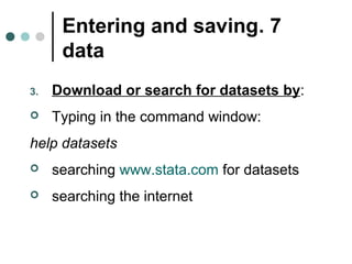 Entering and saving . 7 
data 
3. Download or search for datasets by: 
 Typing in the command window: 
help datasets 
 searching www.stata.com for datasets 
 searching the internet 
 