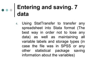 Entering and saving . 7 
data 
4. Using StatTransfer to transfer any 
spreadsheet into Stata format (The 
best way in order not to lose any 
data( as well as maintaining all 
variable labels and storage types (in 
case the file was in SPSS or any 
other statistical package saving 
information about the variables( 
 